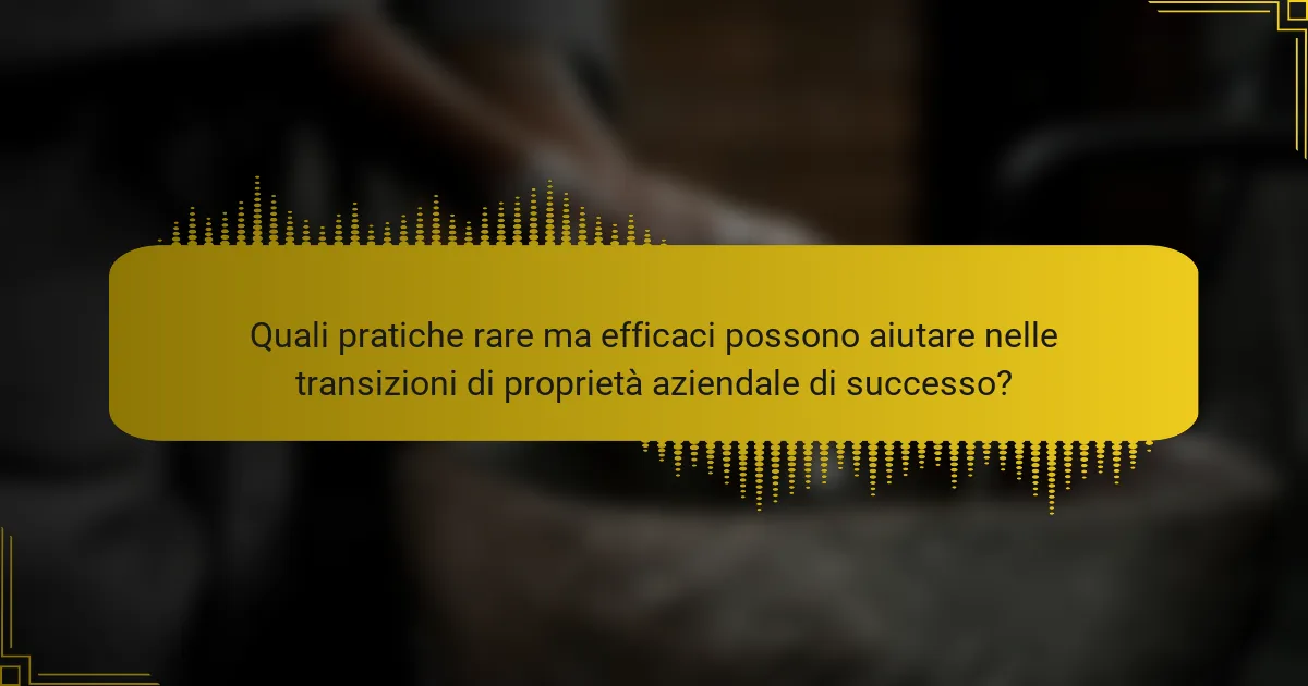 Quali pratiche rare ma efficaci possono aiutare nelle transizioni di proprietà aziendale di successo?